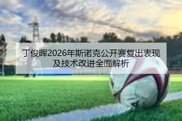 丁俊晖2026年斯诺克公开赛复出表现及技术改进全面解析